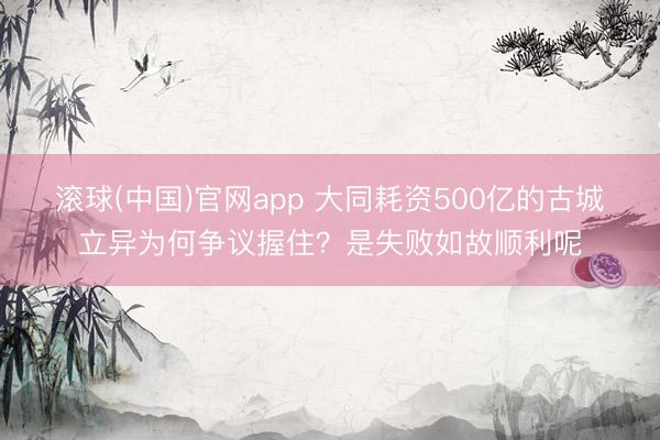 滚球(中国)官网app 大同耗资500亿的古城立异为何争议握住？是失败如故顺利呢