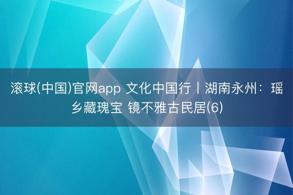 滚球(中国)官网app 文化中国行丨湖南永州：瑶乡藏瑰宝 镜不雅古民居(6)