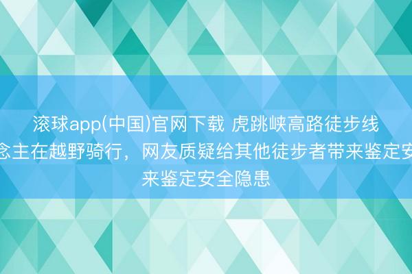 滚球app(中国)官网下载 虎跳峡高路徒步线有东说念主在越野骑行，网友质疑给其他徒步者带来鉴定安全隐患