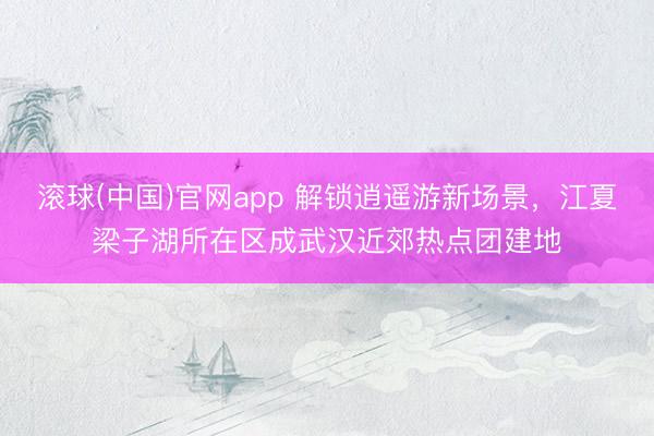 滚球(中国)官网app 解锁逍遥游新场景，江夏梁子湖所在区成武汉近郊热点团建地