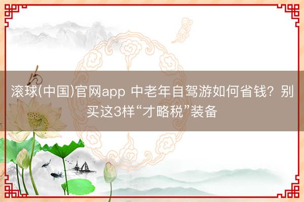 滚球(中国)官网app 中老年自驾游如何省钱?别买这3样“才略税”装备