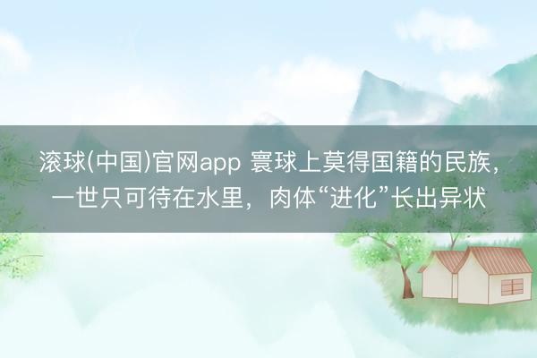滚球(中国)官网app 寰球上莫得国籍的民族，一世只可待在水里，肉体“进化”长出异状