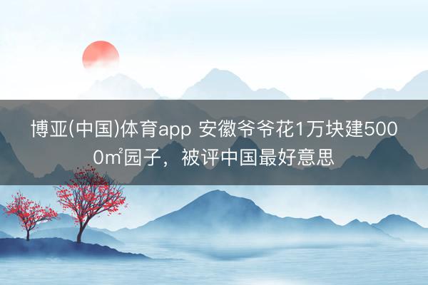 滚球app(中国)官网下载 安徽爷爷花1万块建5000㎡园子，被评中国最好意思