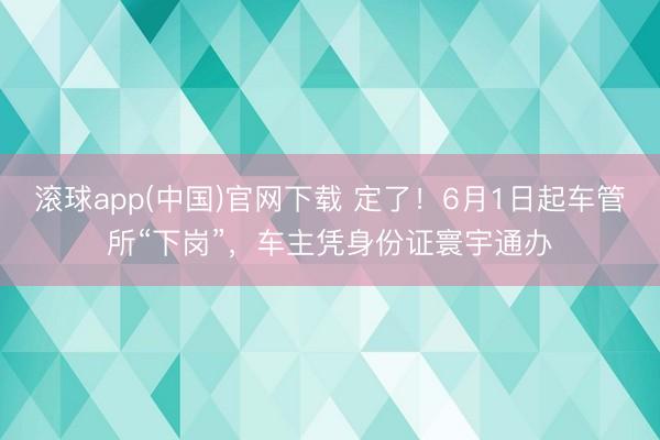 滚球app(中国)官网下载 定了！6月1日起车管所“下岗”，车主凭身份证寰宇通办