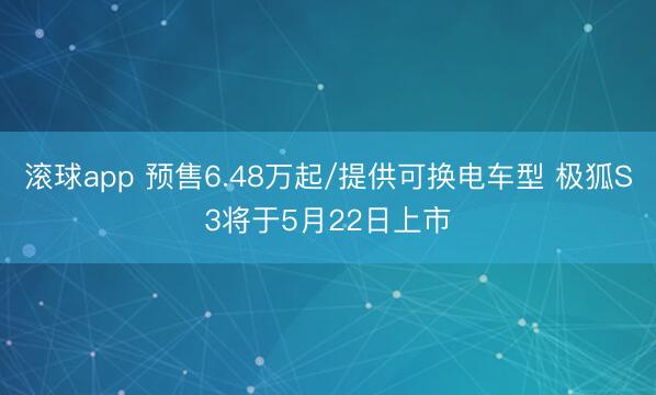 滚球app 预售6.48万起/提供可换电车型 极狐S3将于5月22日上市