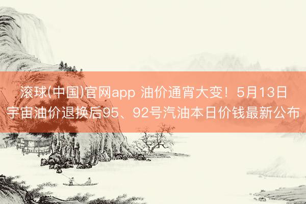 滚球(中国)官网app 油价通宵大变！5月13日宇宙油价退换后95、92号汽油本日价钱最新公布