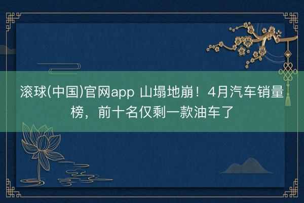 滚球(中国)官网app 山塌地崩！4月汽车销量榜，前十名仅剩一款油车了