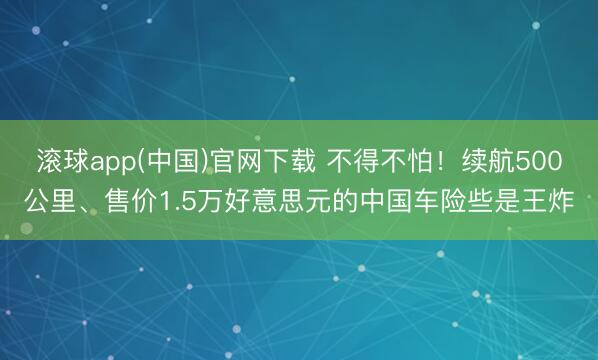 滚球app(中国)官网下载 不得不怕！续航500公里、售价1.5万好意思元的中国车险些是王炸