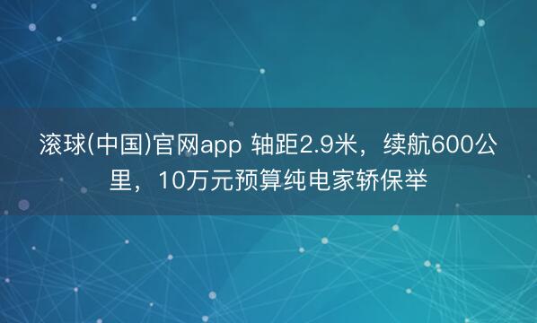 滚球(中国)官网app 轴距2.9米，续航600公里，10万元预算纯电家轿保举