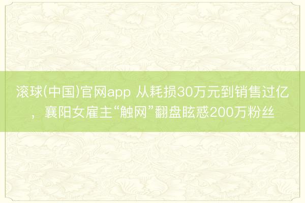 滚球(中国)官网app 从耗损30万元到销售过亿，襄阳女雇主“触网”翻盘眩惑200万粉丝