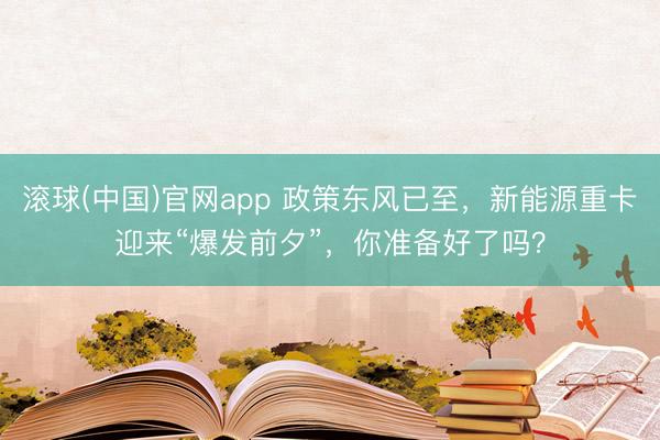 滚球(中国)官网app 政策东风已至，新能源重卡迎来“爆发前夕”，你准备好了吗？