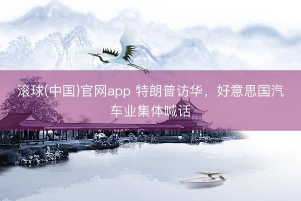 滚球(中国)官网app 特朗普访华,好意思国汽车业集体喊话