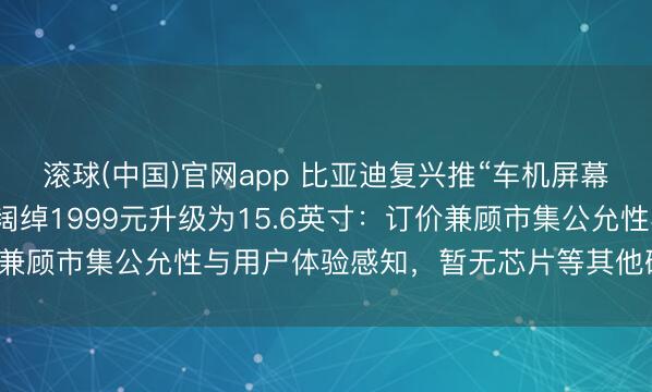 滚球(中国)官网app 比亚迪复兴推“车机屏幕小换大”职业，车主可阔绰1999元升级为15.6英寸：订价兼顾市集公允性与用户体验感知，暂无芯片等其他硬件升级策画