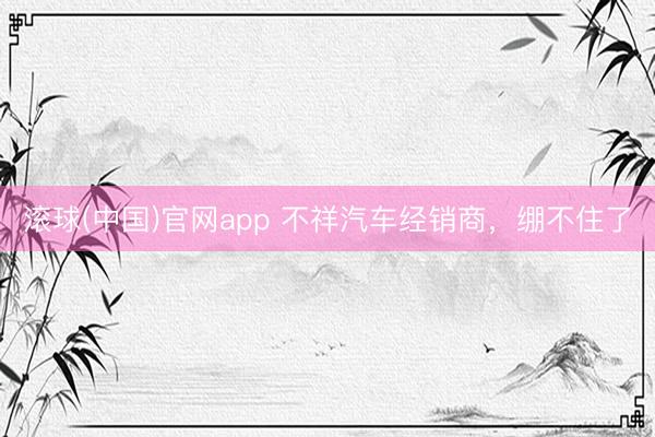 滚球(中国)官网app 不祥汽车经销商，绷不住了