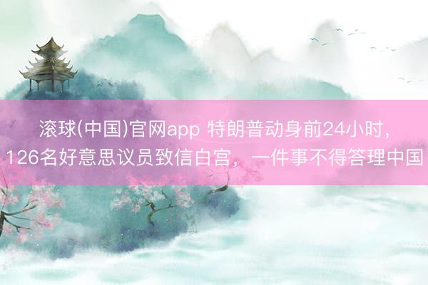滚球(中国)官网app 特朗普动身前24小时,126名好意思议员致信白宫,一件事不得答理中国
