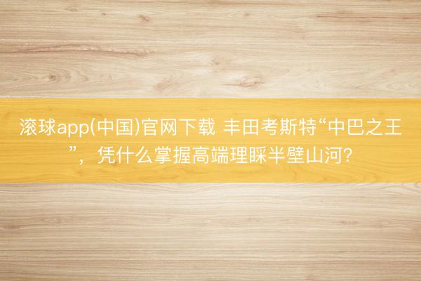 滚球app(中国)官网下载 丰田考斯特“中巴之王”,凭什么掌握高端理睬半壁山河?