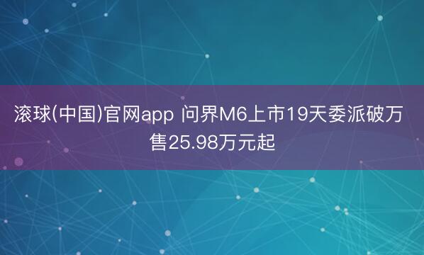 滚球(中国)官网app 问界M6上市19天委派破万 售25.98万元起