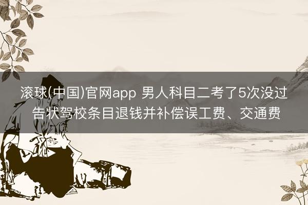 滚球(中国)官网app 男人科目二考了5次没过 告状驾校条目退钱并补偿误工费、交通费