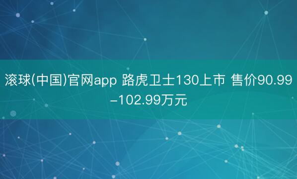 滚球(中国)官网app 路虎卫士130上市 售价90.99-102.99万元