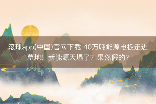 滚球app(中国)官网下载 40万吨能源电板走进墓地！新能源天塌了？果然假的？