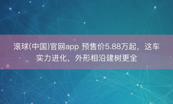 滚球(中国)官网app 预售价5.88万起，这车实力进化，外形相沿建树更全