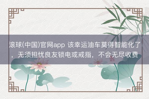 滚球(中国)官网app 该幸运油车莫得智能化了，无须担忧良友锁电或戒指，不会无尽收费