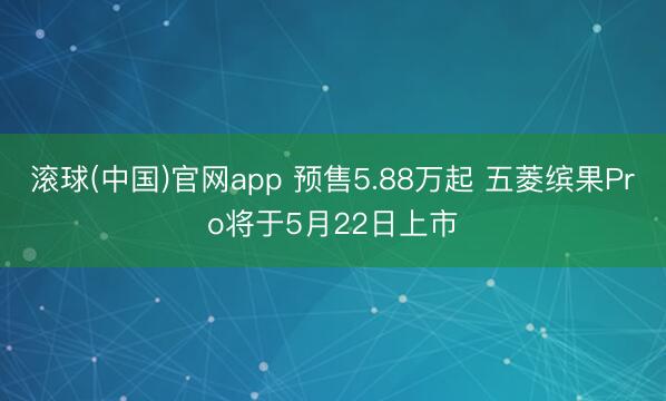 滚球(中国)官网app 预售5.88万起 五菱缤果Pro将于5月22日上市