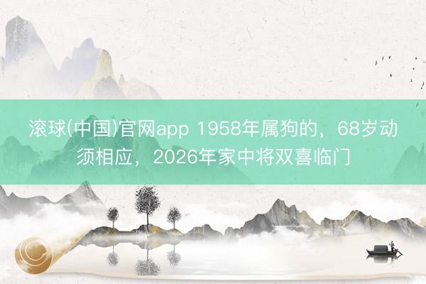 滚球(中国)官网app 1958年属狗的,68岁动须相应,2026年家中将双喜临门