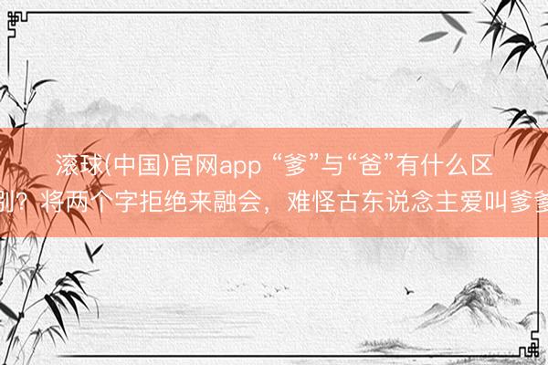 滚球(中国)官网app “爹”与“爸”有什么区别？将两个字拒绝来融会，难怪古东说念主爱叫爹爹