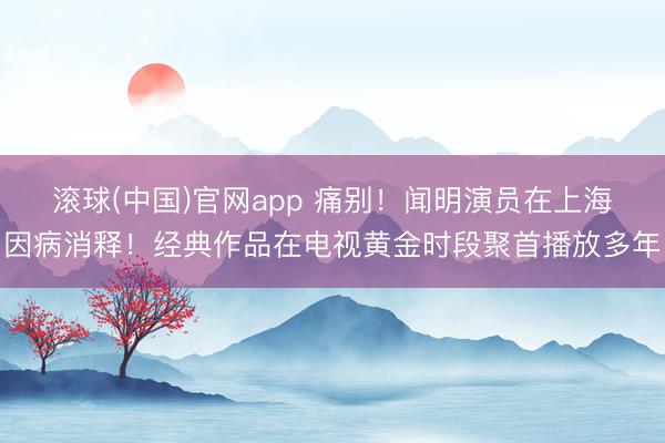 滚球(中国)官网app 痛别！闻明演员在上海因病消释！经典作品在电视黄金时段聚首播放多年