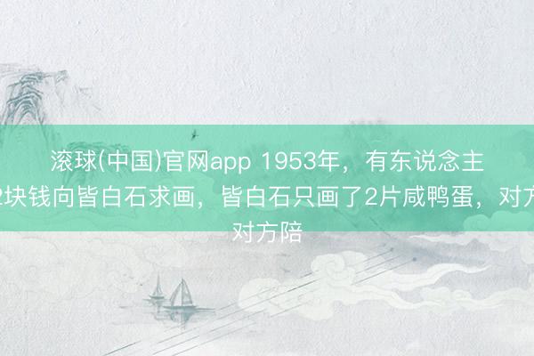 滚球(中国)官网app 1953年，有东说念主花2块钱向皆白石求画，皆白石只画了2片咸鸭蛋，对方陪
