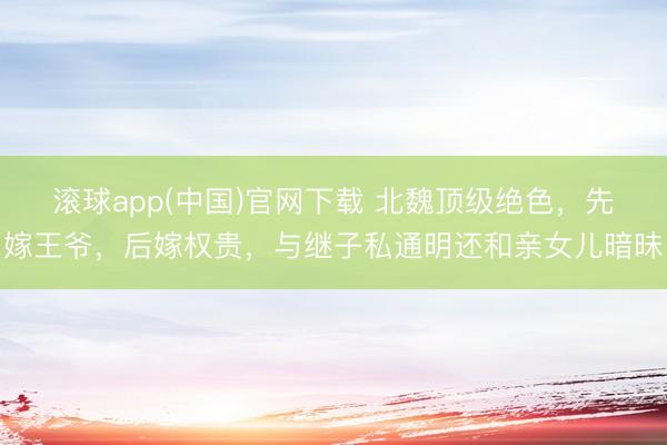 滚球app(中国)官网下载 北魏顶级绝色,先嫁王爷,后嫁权贵,与继子私通明还和亲女儿暗昧