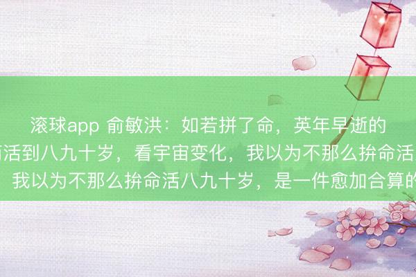 滚球app 俞敏洪：如若拼了命，英年早逝的话，和不那么拚命，而活到八九十岁，看宇宙变化，我以为不那么拚命活八九十岁，是一件愈加合算的事