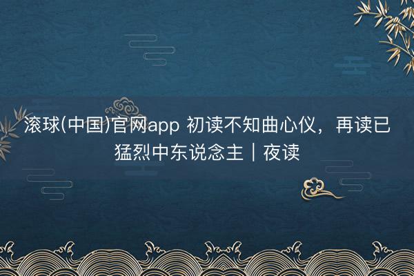 滚球(中国)官网app 初读不知曲心仪，再读已猛烈中东说念主｜夜读