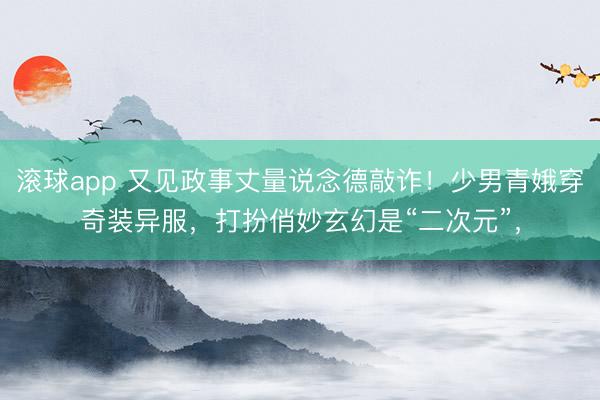 滚球app 又见政事丈量说念德敲诈！少男青娥穿奇装异服，打扮俏妙玄幻是“二次元”，
