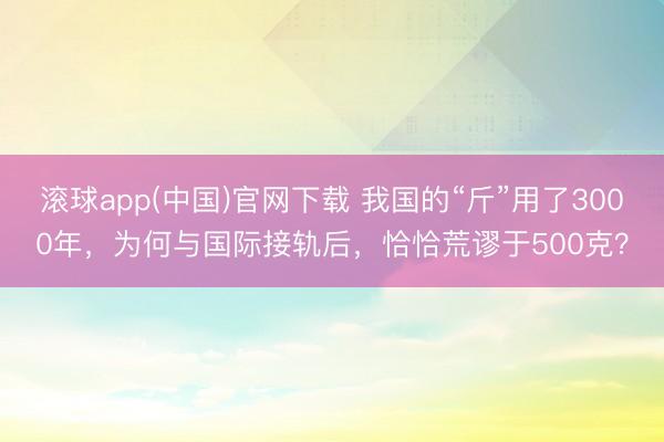 滚球app(中国)官网下载 我国的“斤”用了3000年,为何与国际接轨后,恰恰荒谬于500克?