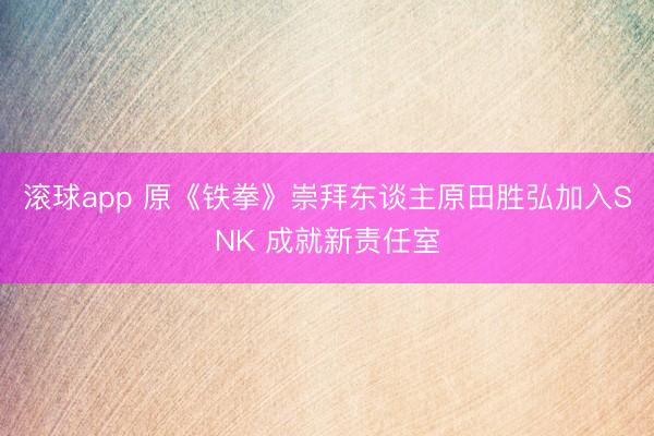 滚球app 原《铁拳》崇拜东谈主原田胜弘加入SNK 成就新责任室