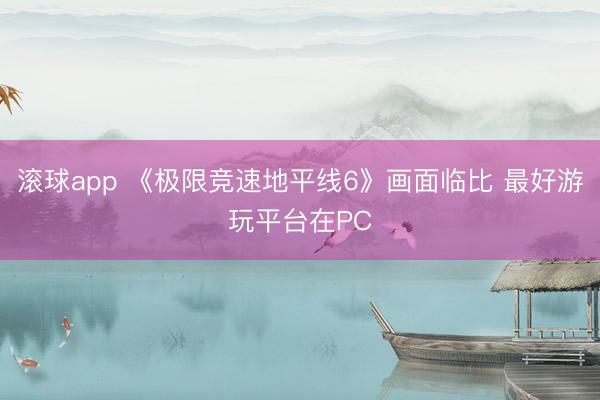滚球app 《极限竞速地平线6》画面临比 最好游玩平台在PC