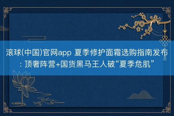 滚球(中国)官网app 夏季修护面霜选购指南发布: 顶奢阵营+国货黑马王人破“夏季危肌”