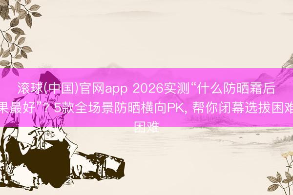 滚球(中国)官网app 2026实测“什么防晒霜后果最好”? 5款全场景防晒横向PK， 帮你闭幕选拔困难