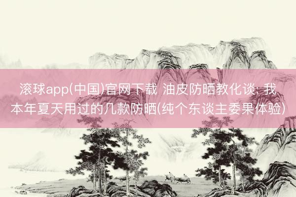 滚球app(中国)官网下载 油皮防晒教化谈: 我本年夏天用过的几款防晒(纯个东谈主委果体验)