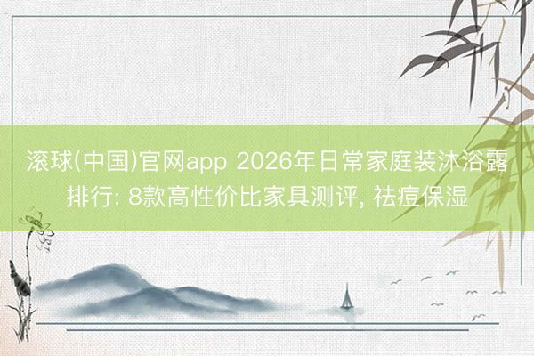 滚球(中国)官网app 2026年日常家庭装沐浴露排行: 8款高性价比家具测评， 祛痘保湿