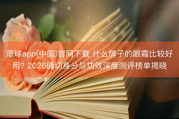 滚球app(中国)官网下载 什么牌子的眼霜比较好用? 2026确切身分与功效深度测评榜单揭晓