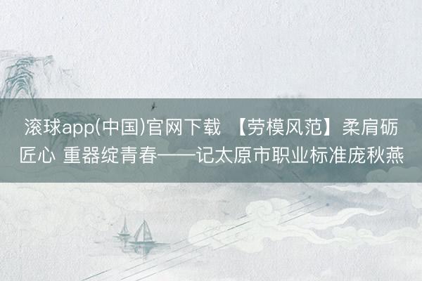滚球app(中国)官网下载 【劳模风范】柔肩砺匠心 重器绽青春——记太原市职业标准庞秋燕