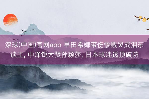 滚球(中国)官网app 早田希娜带伤惨败哭成泪东谈主， 中泽锐大赞孙颖莎， 日本球迷透顶破防
