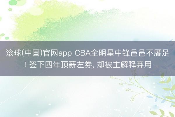滚球(中国)官网app CBA全明星中锋邑邑不餍足! 签下四年顶薪左券， 却被主解释弃用