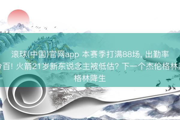滚球(中国)官网app 本赛季打满88场， 出勤率百分百! 火箭21岁新东说念主被低估? 下一个杰伦格林降生