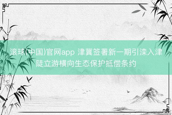 滚球(中国)官网app 津冀签署新一期引滦入津陡立游横向生态保护抵偿条约