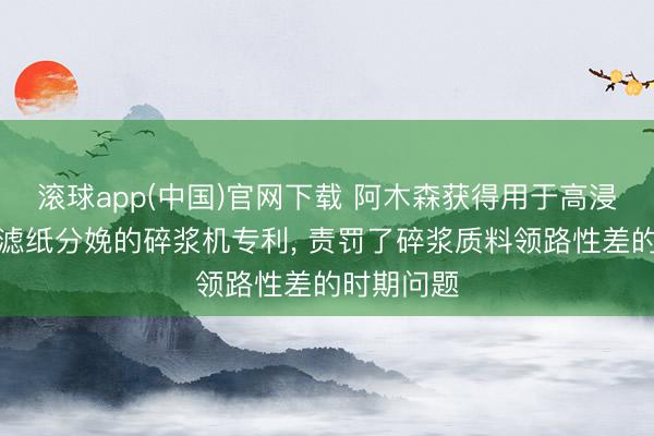 滚球app(中国)官网下载 阿木森获得用于高浸润率环保滤纸分娩的碎浆机专利， 责罚了碎浆质料领路性差的时期问题