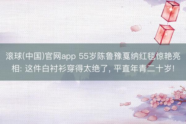 滚球(中国)官网app 55岁陈鲁豫戛纳红毯惊艳亮相: 这件白衬衫穿得太绝了， 平直年青二十岁!